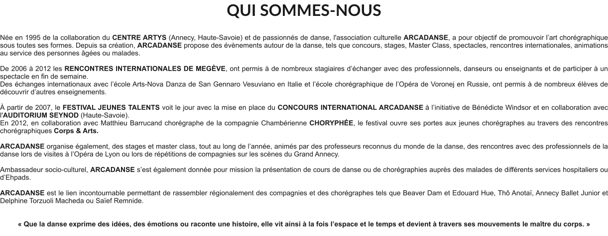 QUI SOMMES-NOUS  Née en 1995 de la collaboration du CENTRE ARTYS (Annecy, Haute-Savoie) et de passionnés de danse, l'association culturelle ARCADANSE, a pour objectif de promouvoir l’art chorégraphique sous toutes ses formes. Depuis sa création, ARCADANSE propose des évènements autour de la danse, tels que concours, stages, Master Class, spectacles, rencontres internationales, animations au service des personnes âgées ou malades.    De 2006 à 2012 les RENCONTRES INTERNATIONALES DE MEGÈVE, ont permis à de nombreux stagiaires d’échanger avec des professionnels, danseurs ou enseignants et de participer à un spectacle en fin de semaine. Des échanges internationaux avec l’école Arts-Nova Danza de San Gennaro Vesuviano en Italie et l’école chorégraphique de l’Opéra de Voronej en Russie, ont permis à de nombreux élèves de découvrir d’autres enseignements.   À partir de 2007, le FESTIVAL JEUNES TALENTS voit le jour avec la mise en place du CONCOURS INTERNATIONAL ARCADANSE à l’initiative de Bénédicte Windsor et en collaboration avec l'AUDITORIUM SEYNOD (Haute-Savoie).  En 2012, en collaboration avec Matthieu Barrucand chorégraphe de la compagnie Chambérienne CHORYPHÉE, le festival ouvre ses portes aux jeunes chorégraphes au travers des rencontres chorégraphiques Corps & Arts.   ARCADANSE organise également, des stages et master class, tout au long de l’année, animés par des professeurs reconnus du monde de la danse, des rencontres avec des professionnels de la danse lors de visites à l’Opéra de Lyon ou lors de répétitions de compagnies sur les scènes du Grand Annecy.  Ambassadeur socio-culturel, ARCADANSE s’est également donnée pour mission la présentation de cours de danse ou de chorégraphies auprès des malades de différents services hospitaliers ou d’Ehpads.  ARCADANSE est le lien incontournable permettant de rassembler régionalement des compagnies et des chorégraphes tels que Beaver Dam et Edouard Hue, Thô Anotaï, Annecy Ballet Junior et Delphine Torzuoli Macheda ou Saïef Remnide.     « Que la danse exprime des idées, des émotions ou raconte une histoire, elle vit ainsi à la fois l’espace et le temps et devient à travers ses mouvements le maître du corps. »