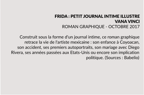FRIDA : PETIT JOURNAL INTIME ILLUSTRE VANA VINCI ROMAN GRAPHIQUE - OCTOBRE 2017  Construit sous la forme d'un journal intime, ce roman graphique retrace la vie de l'artiste mexicaine : son enfance à Coyoacan, son accident, ses premiers autoportraits, son mariage avec Diego Rivera, ses années passées aux Etats-Unis ou encore son implication politique. (Sources : Babelio)