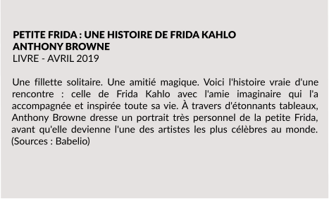 PETITE FRIDA : UNE HISTOIRE DE FRIDA KAHLO ANTHONY BROWNE LIVRE - AVRIL 2019  Une fillette solitaire. Une amitié magique. Voici l'histoire vraie d'une rencontre : celle de Frida Kahlo avec l'amie imaginaire qui l'a accompagnée et inspirée toute sa vie. À travers d'étonnants tableaux, Anthony Browne dresse un portrait très personnel de la petite Frida, avant qu'elle devienne l'une des artistes les plus célèbres au monde. (Sources : Babelio)