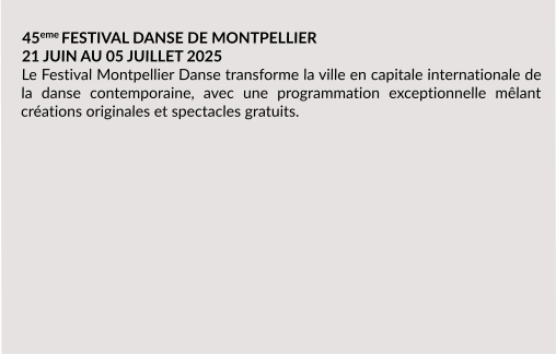 45eme FESTIVAL DANSE DE MONTPELLIER 21 JUIN AU 05 JUILLET 2025 Le Festival Montpellier Danse transforme la ville en capitale internationale de la danse contemporaine, avec une programmation exceptionnelle mêlant créations originales et spectacles gratuits.
