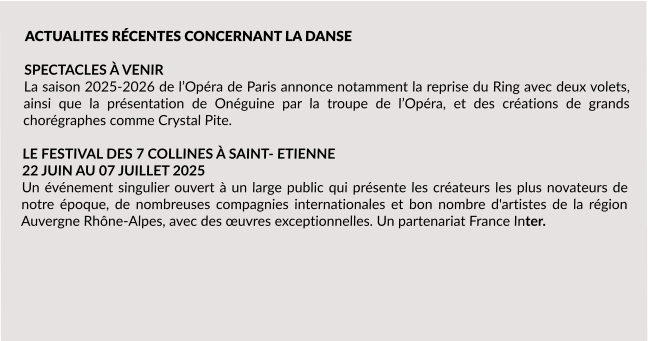 ACTUALITES RÉCENTES CONCERNANT LA DANSE  SPECTACLES À VENIR La saison 2025-2026 de l’Opéra de Paris annonce notamment la reprise du Ring avec deux volets, ainsi que la présentation de Onéguine par la troupe de l’Opéra, et des créations de grands chorégraphes comme Crystal Pite.  LE FESTIVAL DES 7 COLLINES À SAINT- ETIENNE 22 JUIN AU 07 JUILLET 2025  Un événement singulier ouvert à un large public qui présente les créateurs les plus novateurs de notre époque, de nombreuses compagnies internationales et bon nombre d'artistes de la région Auvergne Rhône-Alpes, avec des œuvres exceptionnelles. Un partenariat France Inter.