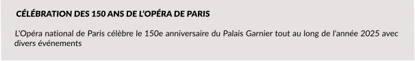 CÉLÉBRATION DES 150 ANS DE L’OPÉRA DE PARIS  L'Opéra national de Paris célèbre le 150e anniversaire du Palais Garnier tout au long de l'année 2025 avec divers événements