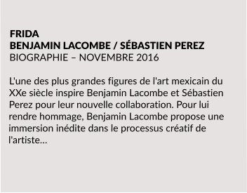 FRIDA BENJAMIN LACOMBE / SÉBASTIEN PEREZ BIOGRAPHIE – NOVEMBRE 2016  L'une des plus grandes figures de l'art mexicain du XXe siècle inspire Benjamin Lacombe et Sébastien Perez pour leur nouvelle collaboration. Pour lui rendre hommage, Benjamin Lacombe propose une immersion inédite dans le processus créatif de l'artiste…