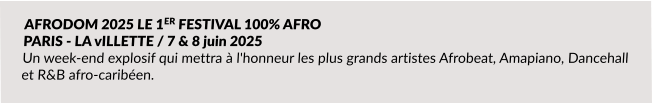 AFRODOM 2025 LE 1ER FESTIVAL 100% AFRO  PARIS - LA vILLETTE / 7 & 8 juin 2025 Un week-end explosif qui mettra à l'honneur les plus grands artistes Afrobeat, Amapiano, Dancehall et R&B afro-caribéen.
