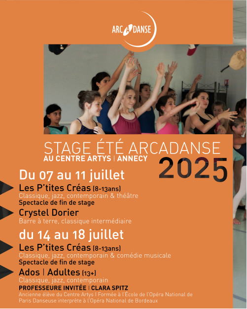 STAGE ÉTÉ ARCADANSE AU CENTRE ARTYS I ANNECY Du 07 au 11 juillet Les P’tites Créas (8-13ans)  Classique, jazz, contemporain & théâtre  Spectacle de fin de stage Crystel Dorier Barre à terre, classique intermédiaire du 14 au 18 juillet Les P’tites Créas (8-13ans) Classique, jazz, contemporain & comédie musicale Spectacle de fin de stage Ados I Adultes (13+)  Classique, jazz, contemporain PROFESSEURE INVITÉE I CLARA SPITZ Ancienne élève du Centre Artys I Formée à l’École de l’Opéra National de Paris Danseuse interprète à l’Opéra National de Bordeaux