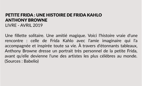 PETITE FRIDA : UNE HISTOIRE DE FRIDA KAHLO ANTHONY BROWNE LIVRE - AVRIL 2019  Une fillette solitaire. Une amitié magique. Voici l'histoire vraie d'une rencontre : celle de Frida Kahlo avec l'amie imaginaire qui l'a accompagnée et inspirée toute sa vie. À travers d'étonnants tableaux, Anthony Browne dresse un portrait très personnel de la petite Frida, avant qu'elle devienne l'une des artistes les plus célèbres au monde. (Sources : Babelio)