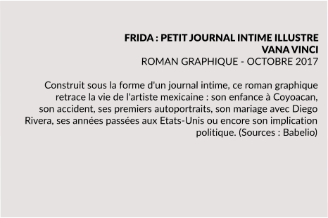 FRIDA : PETIT JOURNAL INTIME ILLUSTRE VANA VINCI ROMAN GRAPHIQUE - OCTOBRE 2017  Construit sous la forme d'un journal intime, ce roman graphique retrace la vie de l'artiste mexicaine : son enfance à Coyoacan, son accident, ses premiers autoportraits, son mariage avec Diego Rivera, ses années passées aux Etats-Unis ou encore son implication politique. (Sources : Babelio)