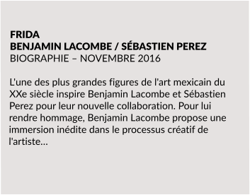 FRIDA BENJAMIN LACOMBE / SÉBASTIEN PEREZ BIOGRAPHIE – NOVEMBRE 2016  L'une des plus grandes figures de l'art mexicain du XXe siècle inspire Benjamin Lacombe et Sébastien Perez pour leur nouvelle collaboration. Pour lui rendre hommage, Benjamin Lacombe propose une immersion inédite dans le processus créatif de l'artiste…