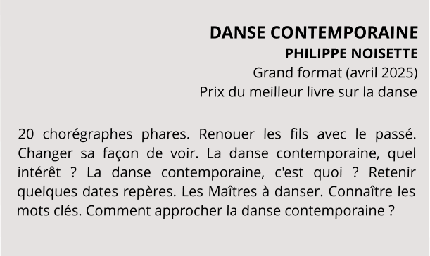 DANSE CONTEMPORAINE PHILIPPE NOISETTE Grand format (avril 2025) Prix du meilleur livre sur la danse  20 chorégraphes phares. Renouer les fils avec le passé. Changer sa façon de voir. La danse contemporaine, quel intérêt ? La danse contemporaine, c'est quoi ? Retenir quelques dates repères. Les Maîtres à danser. Connaître les mots clés. Comment approcher la danse contemporaine ?