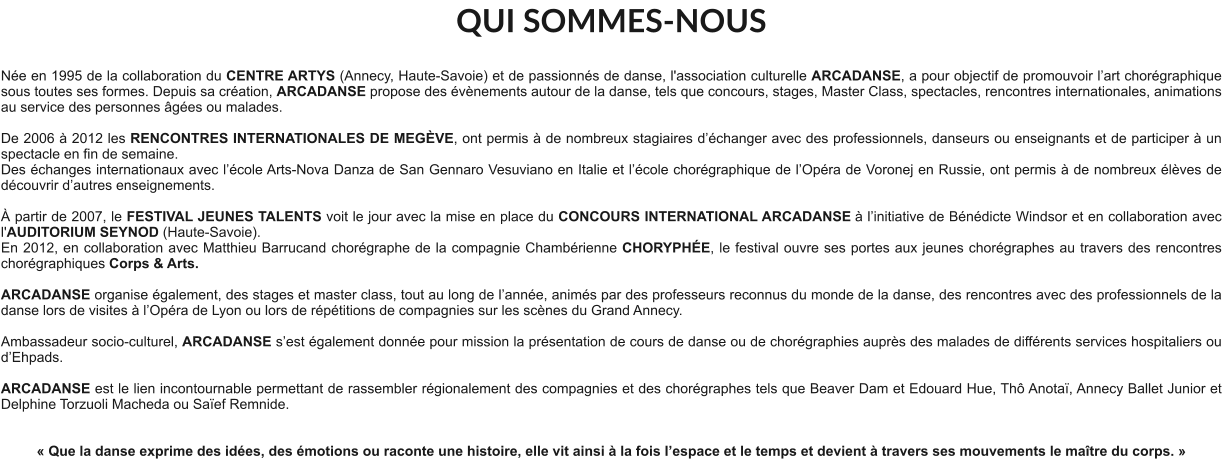 QUI SOMMES-NOUS  Née en 1995 de la collaboration du CENTRE ARTYS (Annecy, Haute-Savoie) et de passionnés de danse, l'association culturelle ARCADANSE, a pour objectif de promouvoir l’art chorégraphique sous toutes ses formes. Depuis sa création, ARCADANSE propose des évènements autour de la danse, tels que concours, stages, Master Class, spectacles, rencontres internationales, animations au service des personnes âgées ou malades.    De 2006 à 2012 les RENCONTRES INTERNATIONALES DE MEGÈVE, ont permis à de nombreux stagiaires d’échanger avec des professionnels, danseurs ou enseignants et de participer à un spectacle en fin de semaine. Des échanges internationaux avec l’école Arts-Nova Danza de San Gennaro Vesuviano en Italie et l’école chorégraphique de l’Opéra de Voronej en Russie, ont permis à de nombreux élèves de découvrir d’autres enseignements.   À partir de 2007, le FESTIVAL JEUNES TALENTS voit le jour avec la mise en place du CONCOURS INTERNATIONAL ARCADANSE à l’initiative de Bénédicte Windsor et en collaboration avec l'AUDITORIUM SEYNOD (Haute-Savoie).  En 2012, en collaboration avec Matthieu Barrucand chorégraphe de la compagnie Chambérienne CHORYPHÉE, le festival ouvre ses portes aux jeunes chorégraphes au travers des rencontres chorégraphiques Corps & Arts.   ARCADANSE organise également, des stages et master class, tout au long de l’année, animés par des professeurs reconnus du monde de la danse, des rencontres avec des professionnels de la danse lors de visites à l’Opéra de Lyon ou lors de répétitions de compagnies sur les scènes du Grand Annecy.  Ambassadeur socio-culturel, ARCADANSE s’est également donnée pour mission la présentation de cours de danse ou de chorégraphies auprès des malades de différents services hospitaliers ou d’Ehpads.  ARCADANSE est le lien incontournable permettant de rassembler régionalement des compagnies et des chorégraphes tels que Beaver Dam et Edouard Hue, Thô Anotaï, Annecy Ballet Junior et Delphine Torzuoli Macheda ou Saïef Remnide.     « Que la danse exprime des idées, des émotions ou raconte une histoire, elle vit ainsi à la fois l’espace et le temps et devient à travers ses mouvements le maître du corps. »