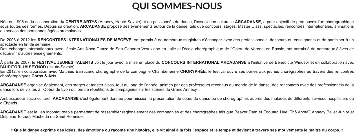 QUI SOMMES-NOUS  Née en 1995 de la collaboration du CENTRE ARTYS (Annecy, Haute-Savoie) et de passionnés de danse, l'association culturelle ARCADANSE, a pour objectif de promouvoir l’art chorégraphique sous toutes ses formes. Depuis sa création, ARCADANSE propose des évènements autour de la danse, tels que concours, stages, Master Class, spectacles, rencontres internationales, animations au service des personnes âgées ou malades.    De 2006 à 2012 les RENCONTRES INTERNATIONALES DE MEGÈVE, ont permis à de nombreux stagiaires d’échanger avec des professionnels, danseurs ou enseignants et de participer à un spectacle en fin de semaine. Des échanges internationaux avec l’école Arts-Nova Danza de San Gennaro Vesuviano en Italie et l’école chorégraphique de l’Opéra de Voronej en Russie, ont permis à de nombreux élèves de découvrir d’autres enseignements.   À partir de 2007, le FESTIVAL JEUNES TALENTS voit le jour avec la mise en place du CONCOURS INTERNATIONAL ARCADANSE à l’initiative de Bénédicte Windsor et en collaboration avec l'AUDITORIUM SEYNOD (Haute-Savoie).  En 2012, en collaboration avec Matthieu Barrucand chorégraphe de la compagnie Chambérienne CHORYPHÉE, le festival ouvre ses portes aux jeunes chorégraphes au travers des rencontres chorégraphiques Corps & Arts.   ARCADANSE organise également, des stages et master class, tout au long de l’année, animés par des professeurs reconnus du monde de la danse, des rencontres avec des professionnels de la danse lors de visites à l’Opéra de Lyon ou lors de répétitions de compagnies sur les scènes du Grand Annecy.  Ambassadeur socio-culturel, ARCADANSE s’est également donnée pour mission la présentation de cours de danse ou de chorégraphies auprès des malades de différents services hospitaliers ou d’Ehpads.  ARCADANSE est le lien incontournable permettant de rassembler régionalement des compagnies et des chorégraphes tels que Beaver Dam et Edouard Hue, Thô Anotaï, Annecy Ballet Junior et Delphine Torzuoli Macheda ou Saïef Remnide.     « Que la danse exprime des idées, des émotions ou raconte une histoire, elle vit ainsi à la fois l’espace et le temps et devient à travers ses mouvements le maître du corps. »