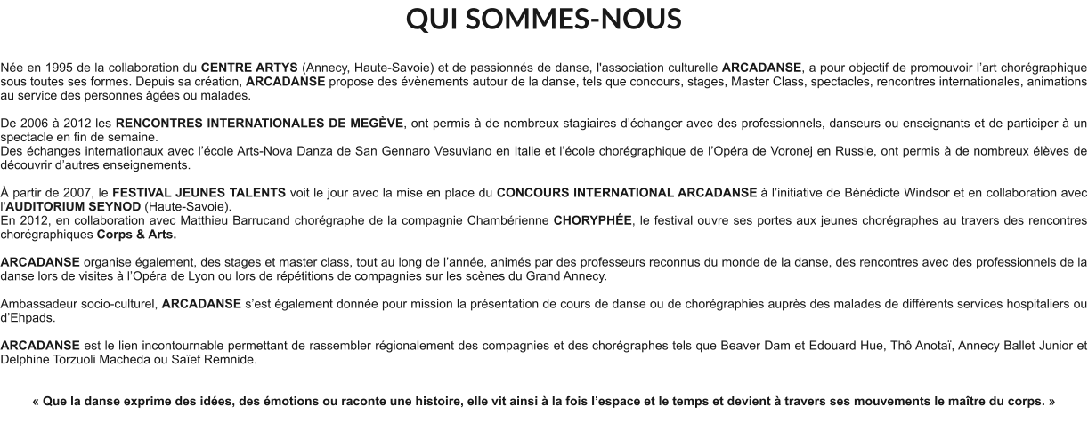 QUI SOMMES-NOUS  Née en 1995 de la collaboration du CENTRE ARTYS (Annecy, Haute-Savoie) et de passionnés de danse, l'association culturelle ARCADANSE, a pour objectif de promouvoir l’art chorégraphique sous toutes ses formes. Depuis sa création, ARCADANSE propose des évènements autour de la danse, tels que concours, stages, Master Class, spectacles, rencontres internationales, animations au service des personnes âgées ou malades.    De 2006 à 2012 les RENCONTRES INTERNATIONALES DE MEGÈVE, ont permis à de nombreux stagiaires d’échanger avec des professionnels, danseurs ou enseignants et de participer à un spectacle en fin de semaine. Des échanges internationaux avec l’école Arts-Nova Danza de San Gennaro Vesuviano en Italie et l’école chorégraphique de l’Opéra de Voronej en Russie, ont permis à de nombreux élèves de découvrir d’autres enseignements.   À partir de 2007, le FESTIVAL JEUNES TALENTS voit le jour avec la mise en place du CONCOURS INTERNATIONAL ARCADANSE à l’initiative de Bénédicte Windsor et en collaboration avec l'AUDITORIUM SEYNOD (Haute-Savoie).  En 2012, en collaboration avec Matthieu Barrucand chorégraphe de la compagnie Chambérienne CHORYPHÉE, le festival ouvre ses portes aux jeunes chorégraphes au travers des rencontres chorégraphiques Corps & Arts.   ARCADANSE organise également, des stages et master class, tout au long de l’année, animés par des professeurs reconnus du monde de la danse, des rencontres avec des professionnels de la danse lors de visites à l’Opéra de Lyon ou lors de répétitions de compagnies sur les scènes du Grand Annecy.  Ambassadeur socio-culturel, ARCADANSE s’est également donnée pour mission la présentation de cours de danse ou de chorégraphies auprès des malades de différents services hospitaliers ou d’Ehpads.  ARCADANSE est le lien incontournable permettant de rassembler régionalement des compagnies et des chorégraphes tels que Beaver Dam et Edouard Hue, Thô Anotaï, Annecy Ballet Junior et Delphine Torzuoli Macheda ou Saïef Remnide.     « Que la danse exprime des idées, des émotions ou raconte une histoire, elle vit ainsi à la fois l’espace et le temps et devient à travers ses mouvements le maître du corps. »