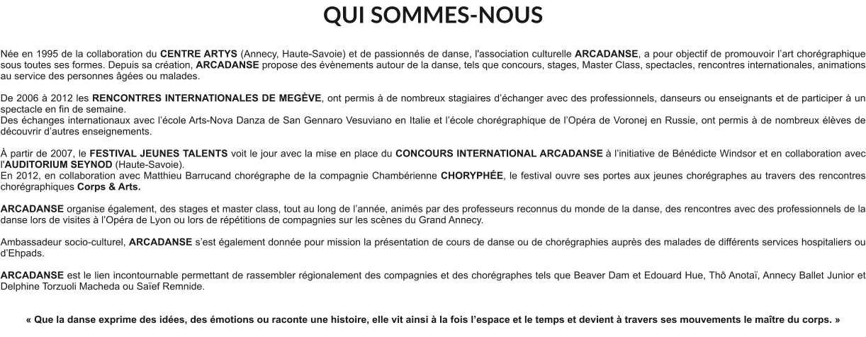 QUI SOMMES-NOUS  Née en 1995 de la collaboration du CENTRE ARTYS (Annecy, Haute-Savoie) et de passionnés de danse, l'association culturelle ARCADANSE, a pour objectif de promouvoir l’art chorégraphique sous toutes ses formes. Depuis sa création, ARCADANSE propose des évènements autour de la danse, tels que concours, stages, Master Class, spectacles, rencontres internationales, animations au service des personnes âgées ou malades.    De 2006 à 2012 les RENCONTRES INTERNATIONALES DE MEGÈVE, ont permis à de nombreux stagiaires d’échanger avec des professionnels, danseurs ou enseignants et de participer à un spectacle en fin de semaine. Des échanges internationaux avec l’école Arts-Nova Danza de San Gennaro Vesuviano en Italie et l’école chorégraphique de l’Opéra de Voronej en Russie, ont permis à de nombreux élèves de découvrir d’autres enseignements.   À partir de 2007, le FESTIVAL JEUNES TALENTS voit le jour avec la mise en place du CONCOURS INTERNATIONAL ARCADANSE à l’initiative de Bénédicte Windsor et en collaboration avec l'AUDITORIUM SEYNOD (Haute-Savoie).  En 2012, en collaboration avec Matthieu Barrucand chorégraphe de la compagnie Chambérienne CHORYPHÉE, le festival ouvre ses portes aux jeunes chorégraphes au travers des rencontres chorégraphiques Corps & Arts.   ARCADANSE organise également, des stages et master class, tout au long de l’année, animés par des professeurs reconnus du monde de la danse, des rencontres avec des professionnels de la danse lors de visites à l’Opéra de Lyon ou lors de répétitions de compagnies sur les scènes du Grand Annecy.  Ambassadeur socio-culturel, ARCADANSE s’est également donnée pour mission la présentation de cours de danse ou de chorégraphies auprès des malades de différents services hospitaliers ou d’Ehpads.  ARCADANSE est le lien incontournable permettant de rassembler régionalement des compagnies et des chorégraphes tels que Beaver Dam et Edouard Hue, Thô Anotaï, Annecy Ballet Junior et Delphine Torzuoli Macheda ou Saïef Remnide.     « Que la danse exprime des idées, des émotions ou raconte une histoire, elle vit ainsi à la fois l’espace et le temps et devient à travers ses mouvements le maître du corps. »