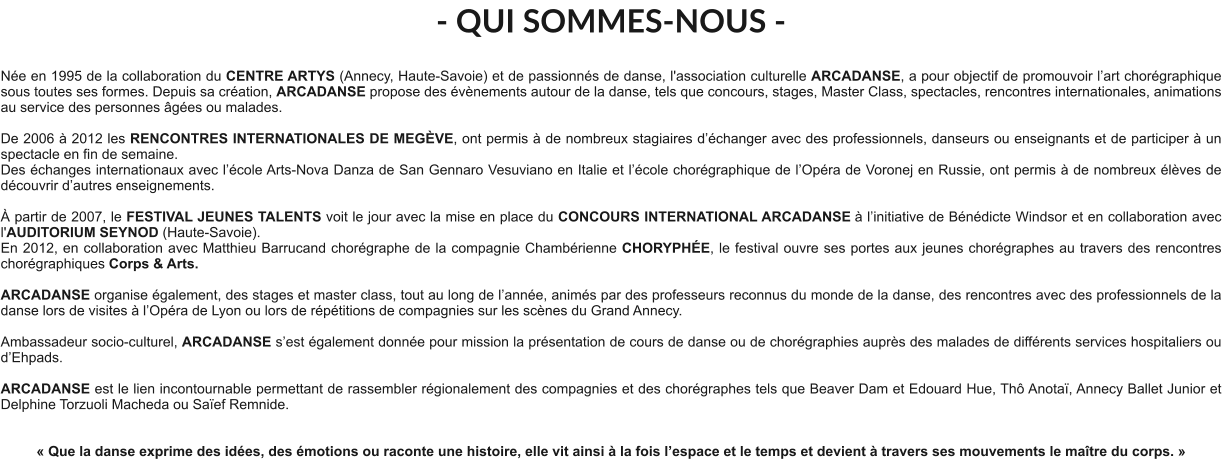 - QUI SOMMES-NOUS -  Née en 1995 de la collaboration du CENTRE ARTYS (Annecy, Haute-Savoie) et de passionnés de danse, l'association culturelle ARCADANSE, a pour objectif de promouvoir l’art chorégraphique sous toutes ses formes. Depuis sa création, ARCADANSE propose des évènements autour de la danse, tels que concours, stages, Master Class, spectacles, rencontres internationales, animations au service des personnes âgées ou malades.    De 2006 à 2012 les RENCONTRES INTERNATIONALES DE MEGÈVE, ont permis à de nombreux stagiaires d’échanger avec des professionnels, danseurs ou enseignants et de participer à un spectacle en fin de semaine. Des échanges internationaux avec l’école Arts-Nova Danza de San Gennaro Vesuviano en Italie et l’école chorégraphique de l’Opéra de Voronej en Russie, ont permis à de nombreux élèves de découvrir d’autres enseignements.   À partir de 2007, le FESTIVAL JEUNES TALENTS voit le jour avec la mise en place du CONCOURS INTERNATIONAL ARCADANSE à l’initiative de Bénédicte Windsor et en collaboration avec l'AUDITORIUM SEYNOD (Haute-Savoie).  En 2012, en collaboration avec Matthieu Barrucand chorégraphe de la compagnie Chambérienne CHORYPHÉE, le festival ouvre ses portes aux jeunes chorégraphes au travers des rencontres chorégraphiques Corps & Arts.   ARCADANSE organise également, des stages et master class, tout au long de l’année, animés par des professeurs reconnus du monde de la danse, des rencontres avec des professionnels de la danse lors de visites à l’Opéra de Lyon ou lors de répétitions de compagnies sur les scènes du Grand Annecy.  Ambassadeur socio-culturel, ARCADANSE s’est également donnée pour mission la présentation de cours de danse ou de chorégraphies auprès des malades de différents services hospitaliers ou d’Ehpads.  ARCADANSE est le lien incontournable permettant de rassembler régionalement des compagnies et des chorégraphes tels que Beaver Dam et Edouard Hue, Thô Anotaï, Annecy Ballet Junior et Delphine Torzuoli Macheda ou Saïef Remnide.     « Que la danse exprime des idées, des émotions ou raconte une histoire, elle vit ainsi à la fois l’espace et le temps et devient à travers ses mouvements le maître du corps. »