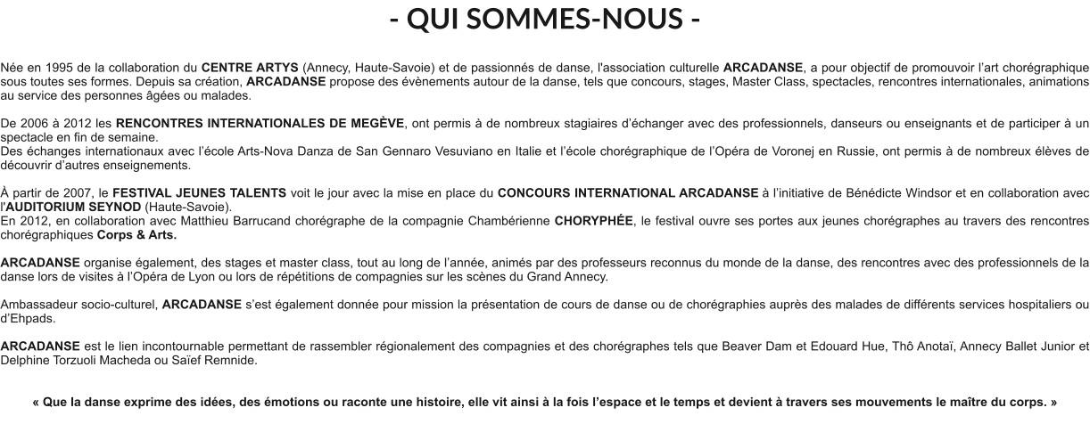 - QUI SOMMES-NOUS -  Née en 1995 de la collaboration du CENTRE ARTYS (Annecy, Haute-Savoie) et de passionnés de danse, l'association culturelle ARCADANSE, a pour objectif de promouvoir l’art chorégraphique sous toutes ses formes. Depuis sa création, ARCADANSE propose des évènements autour de la danse, tels que concours, stages, Master Class, spectacles, rencontres internationales, animations au service des personnes âgées ou malades.    De 2006 à 2012 les RENCONTRES INTERNATIONALES DE MEGÈVE, ont permis à de nombreux stagiaires d’échanger avec des professionnels, danseurs ou enseignants et de participer à un spectacle en fin de semaine. Des échanges internationaux avec l’école Arts-Nova Danza de San Gennaro Vesuviano en Italie et l’école chorégraphique de l’Opéra de Voronej en Russie, ont permis à de nombreux élèves de découvrir d’autres enseignements.   À partir de 2007, le FESTIVAL JEUNES TALENTS voit le jour avec la mise en place du CONCOURS INTERNATIONAL ARCADANSE à l’initiative de Bénédicte Windsor et en collaboration avec l'AUDITORIUM SEYNOD (Haute-Savoie).  En 2012, en collaboration avec Matthieu Barrucand chorégraphe de la compagnie Chambérienne CHORYPHÉE, le festival ouvre ses portes aux jeunes chorégraphes au travers des rencontres chorégraphiques Corps & Arts.   ARCADANSE organise également, des stages et master class, tout au long de l’année, animés par des professeurs reconnus du monde de la danse, des rencontres avec des professionnels de la danse lors de visites à l’Opéra de Lyon ou lors de répétitions de compagnies sur les scènes du Grand Annecy.  Ambassadeur socio-culturel, ARCADANSE s’est également donnée pour mission la présentation de cours de danse ou de chorégraphies auprès des malades de différents services hospitaliers ou d’Ehpads.  ARCADANSE est le lien incontournable permettant de rassembler régionalement des compagnies et des chorégraphes tels que Beaver Dam et Edouard Hue, Thô Anotaï, Annecy Ballet Junior et Delphine Torzuoli Macheda ou Saïef Remnide.     « Que la danse exprime des idées, des émotions ou raconte une histoire, elle vit ainsi à la fois l’espace et le temps et devient à travers ses mouvements le maître du corps. »